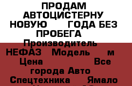 ПРОДАМ АВТОЦИСТЕРНУ НОВУЮ 2007 ГОДА БЕЗ ПРОБЕГА  › Производитель ­ НЕФАЗ › Модель ­ 20м3 › Цена ­ 1 200 000 - Все города Авто » Спецтехника   . Ямало-Ненецкий АО